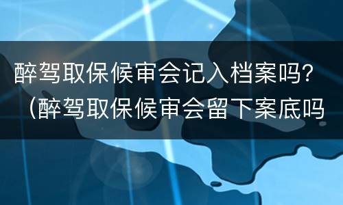 醉驾取保候审会记入档案吗？（醉驾取保候审会留下案底吗?）