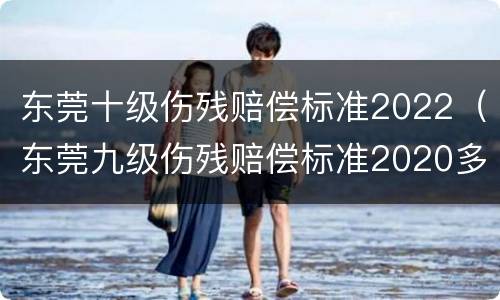 东莞十级伤残赔偿标准2022（东莞九级伤残赔偿标准2020多少钱大概）