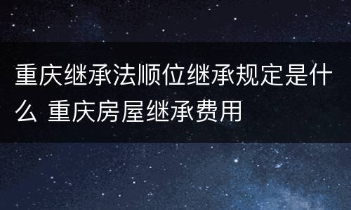 重庆继承法顺位继承规定是什么 重庆房屋继承费用