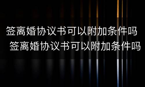 签离婚协议书可以附加条件吗 签离婚协议书可以附加条件吗知乎