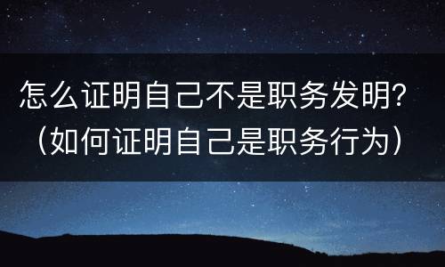 怎么证明自己不是职务发明？（如何证明自己是职务行为）