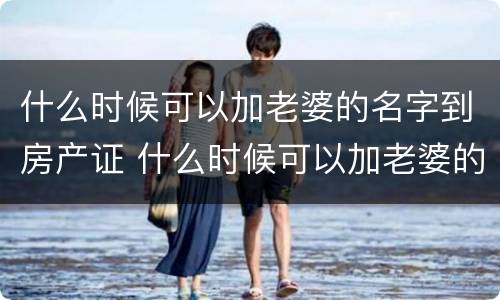 什么时候可以加老婆的名字到房产证 什么时候可以加老婆的名字到房产证里