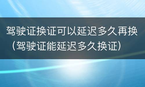 驾驶证换证可以延迟多久再换（驾驶证能延迟多久换证）