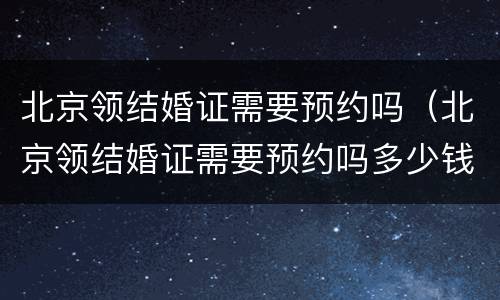 北京领结婚证需要预约吗（北京领结婚证需要预约吗多少钱）