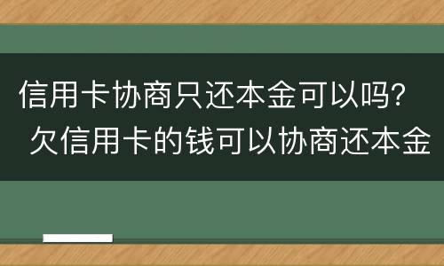 信用卡协商只还本金可以吗？ 欠信用卡的钱可以协商还本金吗
