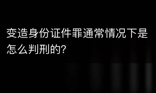 变造身份证件罪通常情况下是怎么判刑的？