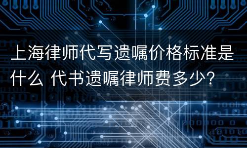 上海律师代写遗嘱价格标准是什么 代书遗嘱律师费多少?
