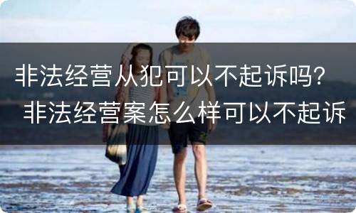 非法经营从犯可以不起诉吗？ 非法经营案怎么样可以不起诉