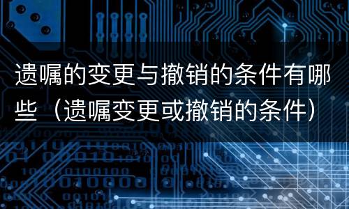 遗嘱的变更与撤销的条件有哪些（遗嘱变更或撤销的条件）