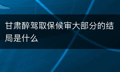 甘肃醉驾取保候审大部分的结局是什么