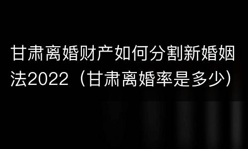 甘肃离婚财产如何分割新婚姻法2022（甘肃离婚率是多少）