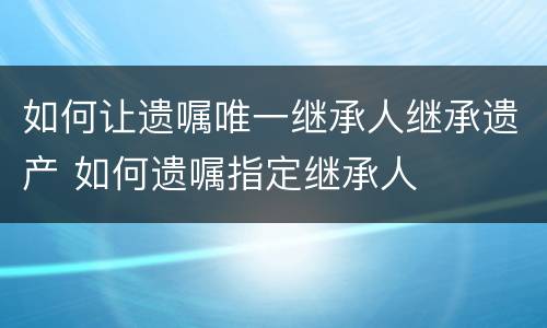 如何让遗嘱唯一继承人继承遗产 如何遗嘱指定继承人