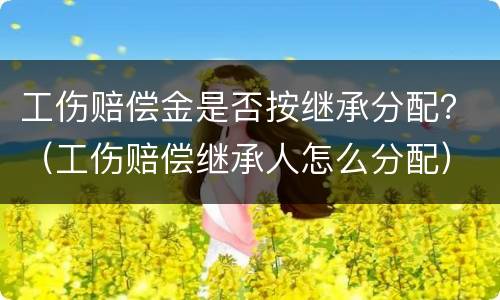 工伤赔偿金是否按继承分配？（工伤赔偿继承人怎么分配）