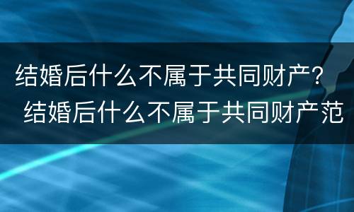 结婚后什么不属于共同财产？ 结婚后什么不属于共同财产范围