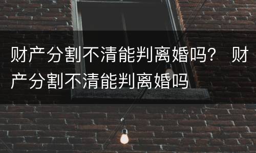 财产分割不清能判离婚吗？ 财产分割不清能判离婚吗