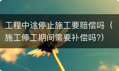 工程中途停止施工要赔偿吗（施工停工期间需要补偿吗?）