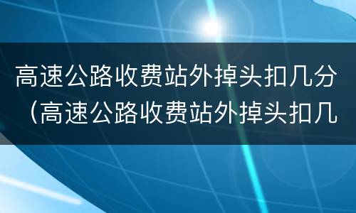 高速公路收费站外掉头扣几分（高速公路收费站外掉头扣几分罚款多少）