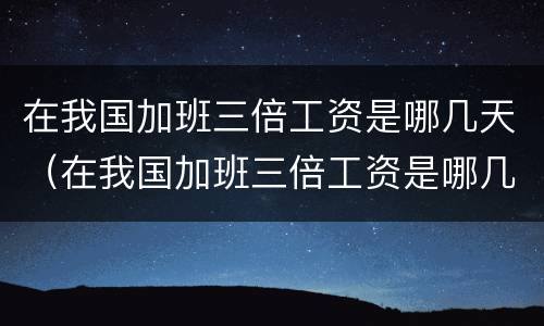 在我国加班三倍工资是哪几天（在我国加班三倍工资是哪几天的）