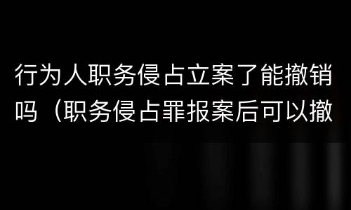行为人职务侵占立案了能撤销吗（职务侵占罪报案后可以撤销吗）