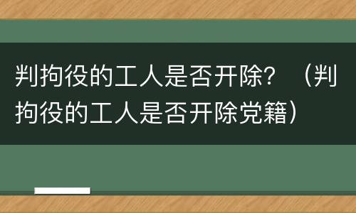 判拘役的工人是否开除？（判拘役的工人是否开除党籍）