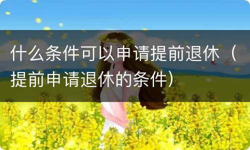 什么条件可以申请提前退休（提前申请退休的条件）