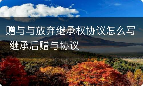 赠与与放弃继承权协议怎么写 继承后赠与协议