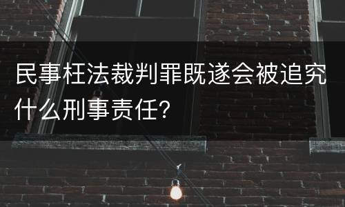 民事枉法裁判罪既遂会被追究什么刑事责任？