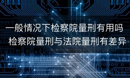 一般情况下检察院量刑有用吗 检察院量刑与法院量刑有差异吗