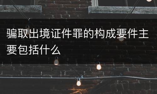 骗取出境证件罪的构成要件主要包括什么