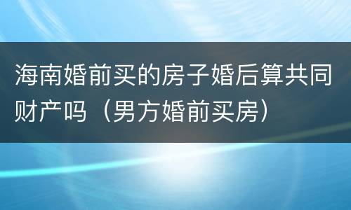 海南婚前买的房子婚后算共同财产吗（男方婚前买房）