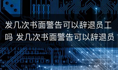 发几次书面警告可以辞退员工吗 发几次书面警告可以辞退员工吗怎么写