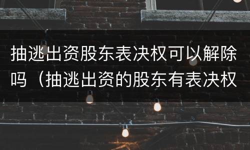 抽逃出资股东表决权可以解除吗（抽逃出资的股东有表决权吗）