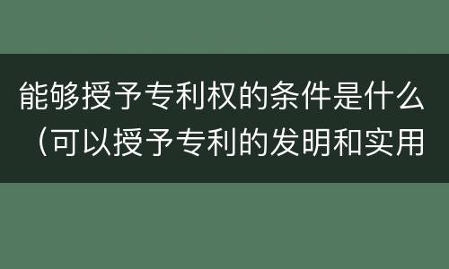 能够授予专利权的条件是什么（可以授予专利的发明和实用新型,应当具备的特点）
