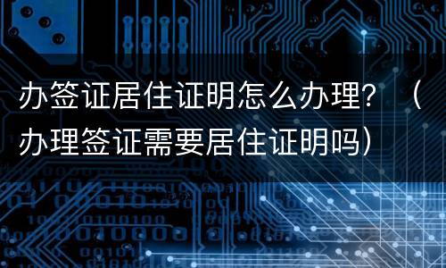 办签证居住证明怎么办理？（办理签证需要居住证明吗）