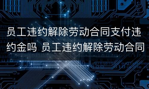 员工违约解除劳动合同支付违约金吗 员工违约解除劳动合同支付违约金吗怎么办
