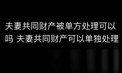夫妻共同财产被单方处理可以吗 夫妻共同财产可以单独处理吗