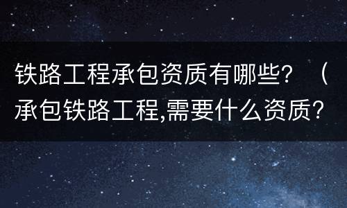 铁路工程承包资质有哪些？（承包铁路工程,需要什么资质?）