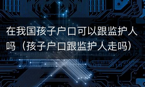 在我国孩子户口可以跟监护人吗（孩子户口跟监护人走吗）