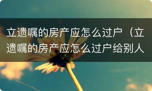 立遗嘱的房产应怎么过户（立遗嘱的房产应怎么过户给别人）