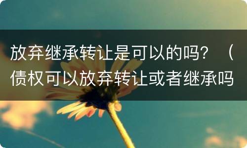 放弃继承转让是可以的吗？（债权可以放弃转让或者继承吗）