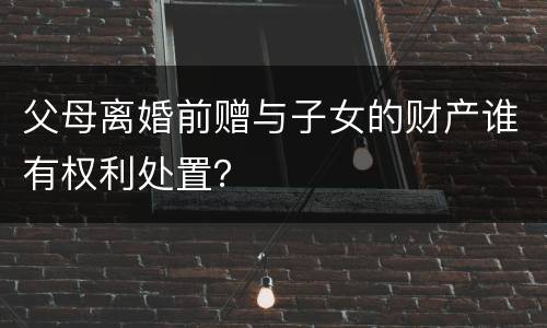 父母离婚前赠与子女的财产谁有权利处置？
