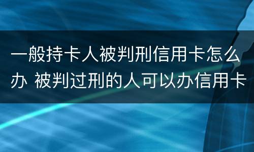 一般持卡人被判刑信用卡怎么办 被判过刑的人可以办信用卡吗
