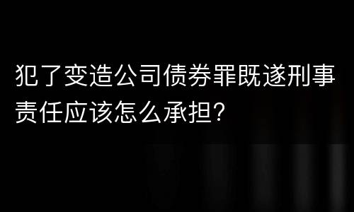 犯了变造公司债券罪既遂刑事责任应该怎么承担?