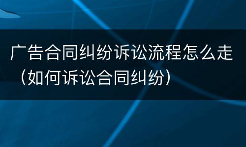 广告合同纠纷诉讼流程怎么走（如何诉讼合同纠纷）