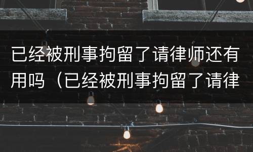 已经被刑事拘留了请律师还有用吗（已经被刑事拘留了请律师还有用吗多少钱）