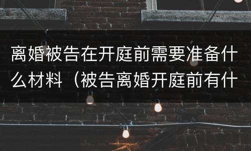 离婚被告在开庭前需要准备什么材料（被告离婚开庭前有什么需要准备的）