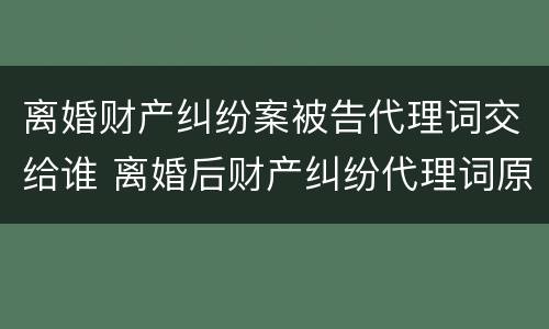 离婚财产纠纷案被告代理词交给谁 离婚后财产纠纷代理词原告