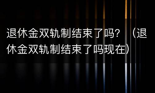 退休金双轨制结束了吗？（退休金双轨制结束了吗现在）