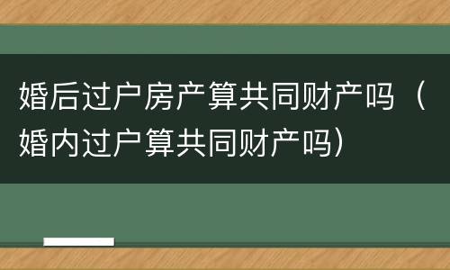 婚后过户房产算共同财产吗（婚内过户算共同财产吗）