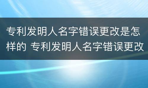 专利发明人名字错误更改是怎样的 专利发明人名字错误更改是怎样的后果